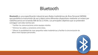 Bluetooth
Bluetooth es una especificación industrial para Redes Inalámbricas de Área Personal (WPAN)
que posibilita la transmisión de voz y datos entre diferentes dispositivos mediante un enlace por
radiofrecuencia en la banda ISM de los 2.4 GHz. Los principales objetivos que se pretenden
conseguir con esta norma son:
◦ ° Facilitar las comunicaciones entre equipos móviles.
◦ ° Eliminar los cables y conectores entre éstos.
◦ ° Ofrecer la posibilidad de crear pequeñas redes inalámbricas y facilitar la sincronización de
datos entre equipos personales.
 