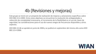 4b (Revisiones y mejoras)
Este grupo se inició con un proyecto de realización de mejoras y aclaraciones específicas sobre
IEEE 802.15.4-2003. Entre estos objetivos se encuentran la resolución de ambigüedades y
reducción de complejidad innecesaria, el incremento de la flexibilidad en el uso de claves de
seguridad, las consideraciones para el uso de nuevos rangos de frecuencias disponibles y otros
aspectos.
IEEE 802.15.4b se aprobó en junio de 2006 y se publicó en septiembre del mismo año como IEEE
802.15.4-2006.
 