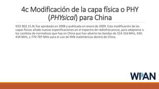 4c Modificación de la capa física o PHY
(PHYsical) para China
IEEE 802.15.4c fue aprobada en 2008 y publicada en enero de 2009. Esta modificación de las
capas físicas añade nuevas especificaciones en el espectro de radiofrecuencia, para adaptarse a
los cambios de normativas que hay en China que han abierto las bandas de 314-316 MHz, 430-
434 MHz, y 779-787 MHz para el uso de PAN inalámbricas dentro de China.
 