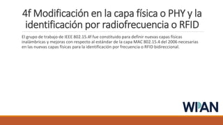 4f Modificación en la capa física o PHY y la
identificación por radiofrecuencia o RFID
El grupo de trabajo de IEEE 802.15.4f fue constituido para definir nuevas capas físicas
inalámbricas y mejoras con respecto al estándar de la capa MAC 802.15.4 del 2006 necesarias
en las nuevas capas físicas para la identificación por frecuencia o RFID bidireccional.
 