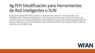 4g PHY Modificación para Herramientas
de Red Inteligentes o SUN
El grupo de trabajo IEEE 802.15.4g fue constituido para crear una nueva capa física que
modifique 802.15.4 para proporcionar un estándar que facilite a gran escala aplicaciones de
control de procesos como la utilidad de redes inteligentes capaces de soportar geográficamente
diversas redes con una mínima infraestructura. Recientemente se han surgido noticias sobre el
estándar de radio 802.15.4g.
 
