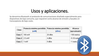 Usos y aplicaciones.
Se denomina Bluetooth al protocolo de comunicaciones diseñado especialmente para
dispositivos de bajo consumo, que requieren corto alcance de emisión y basados en
transceptores de bajo costo.
 