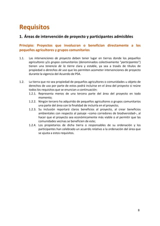 8
Requisitos
1. Áreas de intervención de proyecto y participantes admisibles
Principio: Proyectos que involucran o benefician directamente a los
pequeños agricultores y grupos comunitarios
1.1. Las intervenciones de proyecto deben tener lugar en tierras donde los pequeños
agricultores y/o grupos comunitarios (denominados colectivamente "participantes")
tienen una tenencia de la tierra clara y estable, ya sea a través de títulos de
propiedad o derechos de uso que les permiten acometer intervenciones de proyecto
durante la vigencia del Acuerdo de PSA.
1.2. La tierra que no sea propiedad de pequeños agricultores o comunidades u objeto de
derechos de uso por parte de estos podrá incluirse en el área del proyecto si reúne
todos los requisitos que se enuncian a continuación:
1.2.1. Representa menos de una tercera parte del área del proyecto en todo
momento;
1.2.2. Ningún tercero ha adquirido de pequeños agricultores o grupos comunitarios
una parte del área con la finalidad de incluirla en el proyecto;
1.2.3. Su inclusión reportará claros beneficios al proyecto, al crear beneficios
ambientales con respecto al paisaje –como corredores de biodiversidad–, al
hacer que el proyecto sea económicamente más viable o al permitir que las
comunidades vecinas se beneficien de este;
1.2.4. Los propietarios de dicha tierra o responsables de su ordenación y los
participantes han celebrado un acuerdo relativo a la ordenación del área que
se ajusta a estos requisitos.
 