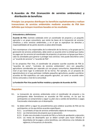 22
8. Acuerdos de PSA (transacción de servicios ambientales) y
distribución de beneficios
Principio: Los proyectos distribuyen los beneficios equitativamente y realizan
transacciones de servicios ambientales mediante acuerdos de PSA bien
definidos que incluyen incentivos basados en los resultados
Requisitos:
8.1. La transacción de servicios ambientales entre el coordinador de proyecto y los
participantes debe formalizarse en acuerdos de PSA escritos, en los que los
participantes se comprometan a seguir su plan vivo a cambio de beneficios o pagos
fraccionados relacionados con el desempeño.
8.2. Se deben definir y seguir los procedimientos para celebrar acuerdos de PSA con los
participantes, en los que dichos acuerdos especifiquen:
8.2.1. La cantidad y el tipo de servicios ambientales objeto de transacción;
8.2.2. Las intervenciones de proyecto que se ejecutarán;
8.2.3. El plan vivo vinculado al acuerdo de PSA y su fecha de aprobación y ejecución;
8.2.4. Las metas de desempeño que se deben cumplir para hacer efectivo el
desembolso de los pagos u otros beneficios, con referencia a los métodos de
vigilancia, la frecuencia y la duración;
Antecedentes y definiciones:
Acuerdo de PSA: Contrato celebrado entre un coordinador de proyecto y un pequeño
agricultor o un grupo comunitario, que sienta las bases de la transacción de servicios
climáticos y otros servicios ambientales, y en el que se especifican los derechos y
responsabilidades de las partes durante un plazo determinado.
Para recompensar a los responsables de la ordenación de las tierras y a los grupos por la
generación de servicios ambientales, debe existir un acuerdo entre la entidad que realiza
los pagos por los servicios (el coordinador de proyecto) y la persona o el grupo que lleva a
cabo las actividades para generar o proteger esos servicios. Este puede describirse como
un "acuerdo de servicios" o "acuerdo de PSA".
En los proyectos Plan Vivo, el coordinador de proyecto suscribe acuerdos de PSA (o
"acuerdos de venta", "contratos de servicios ambientales", etc.) con pequeños
agricultores considerados por separado y/o con grupos comunitarios, dependiendo del
nivel al que tiene lugar la ordenación de las tierras. Por ejemplo, en un proyecto de
agrosilvicultura en el que participan múltiples pequeños agricultores, pueden suscribirse
acuerdos de PSA específicos con cada pequeño agricultor, así como un acuerdo sobre
tierras comunales a nivel de la comunidad.
La Fundación Plan Vivo puede facilitar modelos y ejemplos de Acuerdos de PSA.
 