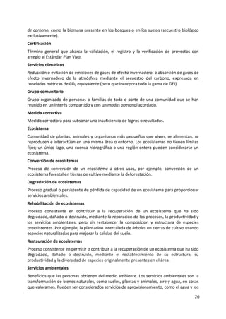 26
de carbono, como la biomasa presente en los bosques o en los suelos (secuestro biológico
exclusivamente).
Certificación
Término general que abarca la validación, el registro y la verificación de proyectos con
arreglo al Estándar Plan Vivo.
Servicios climáticos
Reducción o evitación de emisiones de gases de efecto invernadero, o absorción de gases de
efecto invernadero de la atmósfera mediante el secuestro del carbono, expresada en
toneladas métricas de CO2 equivalente (pero que incorpora toda la gama de GEI).
Grupo comunitario
Grupo organizado de personas o familias de toda o parte de una comunidad que se han
reunido en un interés compartido y con un modus operandi acordado.
Medida correctiva
Medida correctora para subsanar una insuficiencia de logros o resultados.
Ecosistema
Comunidad de plantas, animales y organismos más pequeños que viven, se alimentan, se
reproducen e interactúan en una misma área o entorno. Los ecosistemas no tienen límites
fijos; un único lago, una cuenca hidrográfica o una región entera pueden considerarse un
ecosistema.
Conversión de ecosistemas
Proceso de conversión de un ecosistema a otros usos, por ejemplo, conversión de un
ecosistema forestal en tierras de cultivo mediante la deforestación.
Degradación de ecosistemas
Proceso gradual o persistente de pérdida de capacidad de un ecosistema para proporcionar
servicios ambientales.
Rehabilitación de ecosistemas
Proceso consistente en contribuir a la recuperación de un ecosistema que ha sido
degradado, dañado o destruido, mediante la reparación de los procesos, la productividad y
los servicios ambientales, pero sin restablecer la composición y estructura de especies
preexistentes. Por ejemplo, la plantación intercalada de árboles en tierras de cultivo usando
especies naturalizadas para mejorar la calidad del suelo.
Restauración de ecosistemas
Proceso consistente en permitir o contribuir a la recuperación de un ecosistema que ha sido
degradado, dañado o destruido, mediante el restablecimiento de su estructura, su
productividad y la diversidad de especies originalmente presentes en el área.
Servicios ambientales
Beneficios que las personas obtienen del medio ambiente. Los servicios ambientales son la
transformación de bienes naturales, como suelos, plantas y animales, aire y agua, en cosas
que valoramos. Pueden ser considerados servicios de aprovisionamiento, como el agua y los
 