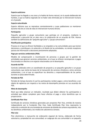 29
Especie autóctona
Especie que ha llegado a una zona y la habita de forma natural, sin la ayuda deliberada del
hombre, o que se habría originado de no haber sido eliminada por la intervención humana
en el pasado.
Especie naturalizada
Especie alóctona que se reproduce constantemente y cuyas poblaciones se mantienen
durante más de un ciclo de vida sin intervención humana directa.
Participante
Pequeño agricultor o grupo comunitario que participa en el proyecto, mediante la
elaboración y ejecución de un plan vivo y la celebración de un acuerdo de PSA. Véanse
también las definiciones de "pequeño agricultor" y "grupo comunitario".
Planificación participativa
Proceso en el que se ofrecen facilidades y se empodera a las comunidades para que tomen
decisiones y contribuyan a la selección y el diseño de las actividades, no siendo receptores
pasivos de información o decisiones previamente adoptadas.
Pago por servicios ambientales (PSA)
Modelo de compensación o incentivación de personas o grupos por la gestión de
actividades que generan servicios ambientales, en el que se ofrecen recompensas o pagos
fraccionados en efectivo o en especie relacionados con el desempeño.
Acuerdo de PSA
Contrato celebrado entre un coordinador de proyecto y un pequeño agricultor o un grupo
comunitario, que sienta las bases de la transacción de servicios climáticos y otros servicios
ambientales, y en el que se especifican los derechos y responsabilidades de las partes
durante un plazo determinado.
Período de PSA
Período de tiempo durante el cual los participantes reciben pagos u otros beneficios y son
objeto de vigilancia con respecto a las metas de desempeño previstas en sus acuerdos de
PSA.
Meta de desempeño
Nivel que debe alcanzar un indicador, resultado que deben obtener los participantes o
actividad que deben completar para hacer efectivo el pago u otros beneficios que se
proporcionan.
Certificado Plan Vivo
Certificado de servicios climáticos generados por proyectos Plan Vivo, emitido de manera
independiente por la Fundación Plan Vivo. Cada Certificado Plan Vivo representa la
reducción o evitación de una tonelada de emisiones de dióxido de carbono equivalente, más
los beneficios ambientales y los medios de subsistencia conexos.
Plan vivo
Plan electrónico o manuscrito de ordenación espacial de tierras, elaborado de forma
voluntaria y propiedad de una comunidad, un subgrupo de una comunidad o un pequeño
 