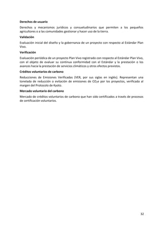 32
Derechos de usuario
Derechos y mecanismos jurídicos y consuetudinarios que permiten a los pequeños
agricultores o a las comunidades gestionar y hacer uso de la tierra.
Validación
Evaluación inicial del diseño y la gobernanza de un proyecto con respecto al Estándar Plan
Vivo.
Verificación
Evaluación periódica de un proyecto Plan Vivo registrado con respecto al Estándar Plan Vivo,
con el objeto de evaluar su continua conformidad con el Estándar y la prestación o los
avances hacia la prestación de servicios climáticos y otros efectos previstos.
Créditos voluntarios de carbono
Reducciones de Emisiones Verificadas (VER, por sus siglas en inglés). Representan una
tonelada de reducción o evitación de emisiones de CO2e por los proyectos, verificada al
margen del Protocolo de Kyoto.
Mercado voluntario del carbono
Mercado de créditos voluntarios de carbono que han sido certificados a través de procesos
de certificación voluntarios.
 