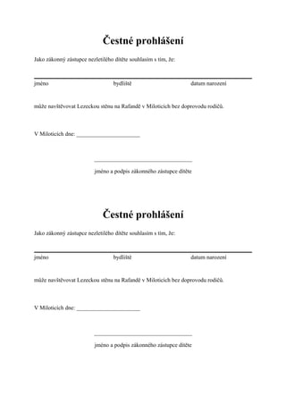 Čestné prohlášení
Jako zákonný zástupce nezletilého dítěte souhlasím s tím, že:



jméno                             bydliště                       datum narození


může navštěvovat Lezeckou stěnu na Rafandě v Miloticích bez doprovodu rodičů.



V Miloticích dne: ______________________



                         __________________________________

                          jméno a podpis zákonného zástupce dítěte




                             Čestné prohlášení
Jako zákonný zástupce nezletilého dítěte souhlasím s tím, že:



jméno                             bydliště                       datum narození


může navštěvovat Lezeckou stěnu na Rafandě v Miloticích bez doprovodu rodičů.



V Miloticích dne: ______________________



                         __________________________________

                          jméno a podpis zákonného zástupce dítěte
 