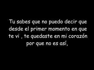 Tu sabes que no puedo decir que desde el primer momento en que te vi , te quedaste en mi corazón por que no es así,  