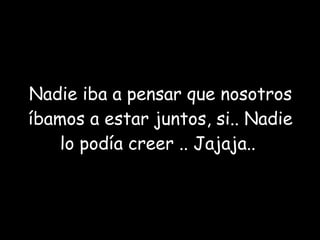 Nadie iba a pensar que nosotros íbamos a estar juntos, si.. Nadie lo podía creer .. Jajaja..  