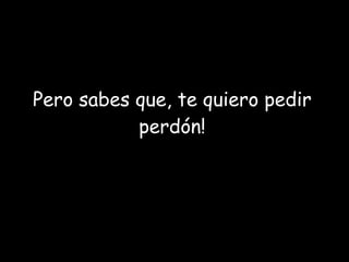 Pero sabes que, te quiero pedir perdón! 