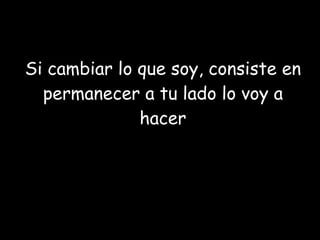 Si cambiar lo que soy, consiste en permanecer a tu lado lo voy a hacer 