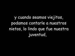 y cuando seamos viejitos, podamos contarle a nuestros nietos, lo lindo que fue nuestra juventud,  