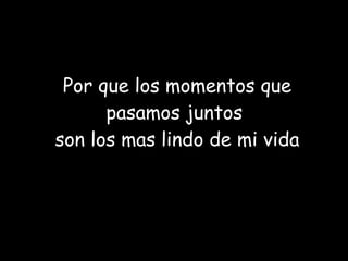 Por que los momentos que pasamos juntos  son los mas lindo de mi vida 