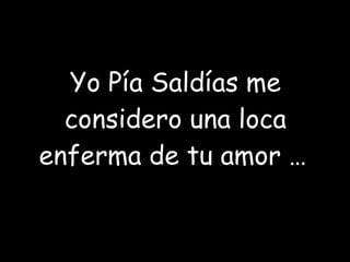 Yo Pía Saldías me considero una loca enferma de tu amor …   
