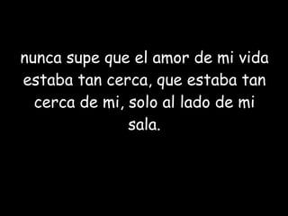 nunca supe que el amor de mi vida estaba tan cerca, que estaba tan cerca de mi, solo al lado de mi sala. 