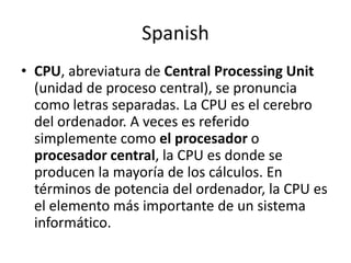 Spanish
• CPU, abreviatura de Central Processing Unit
  (unidad de proceso central), se pronuncia
  como letras separadas. La CPU es el cerebro
  del ordenador. A veces es referido
  simplemente como el procesador o
  procesador central, la CPU es donde se
  producen la mayoría de los cálculos. En
  términos de potencia del ordenador, la CPU es
  el elemento más importante de un sistema
  informático.
 
