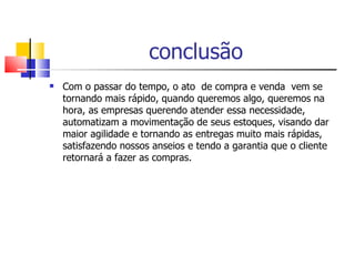 conclusão Com o passar do tempo, o ato  de compra e venda  vem se tornando mais rápido, quando queremos algo, queremos na hora, as empresas querendo atender essa necessidade, automatizam a movimentação de seus estoques, visando dar maior agilidade e tornando as entregas muito mais rápidas, satisfazendo nossos anseios e tendo a garantia que o cliente retornará a fazer as compras. 