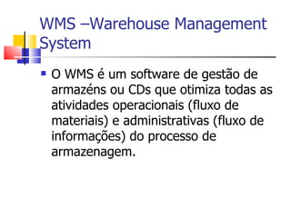 WMS –Warehouse Management System O WMS é um software de gestão de armazéns ou CDs que otimiza todas as atividades operacionais (fluxo de materiais) e administrativas (fluxo de informações) do processo de armazenagem.  