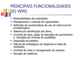 PRINCIPAIS FUNCIONALIDADES DO WMS Rastreabilidade das operações; Planejamento e controle de capacidades; Definição de características de uso de cada local de  armazenagem; Sistema de classificação dos itens; Controle de lotes, datas de liberação de quarentenas e  situações de controle de qualidade; Separação de pedidos  Cálculo de embalagens de despacho e listas de conteúdo; Controle de rotas e carregamento de veículos. Geração de relatórios 