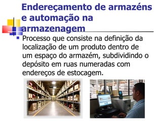 Endereçamento de armazéns e automação na armazenagem Processo que consiste na definição da localização de um produto dentro de um espaço do armazém, subdividindo o depósito em ruas numeradas com endereços de estocagem. 