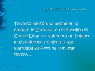 EL DETECTIVE DE JARHABA Todo comenzó una noche en la cuidad de Jarhaba, en el castillo del  Conde Licanor, quien era un hombre  muy poderoso y engreído que guardaba su fortuna con gran recelo… 