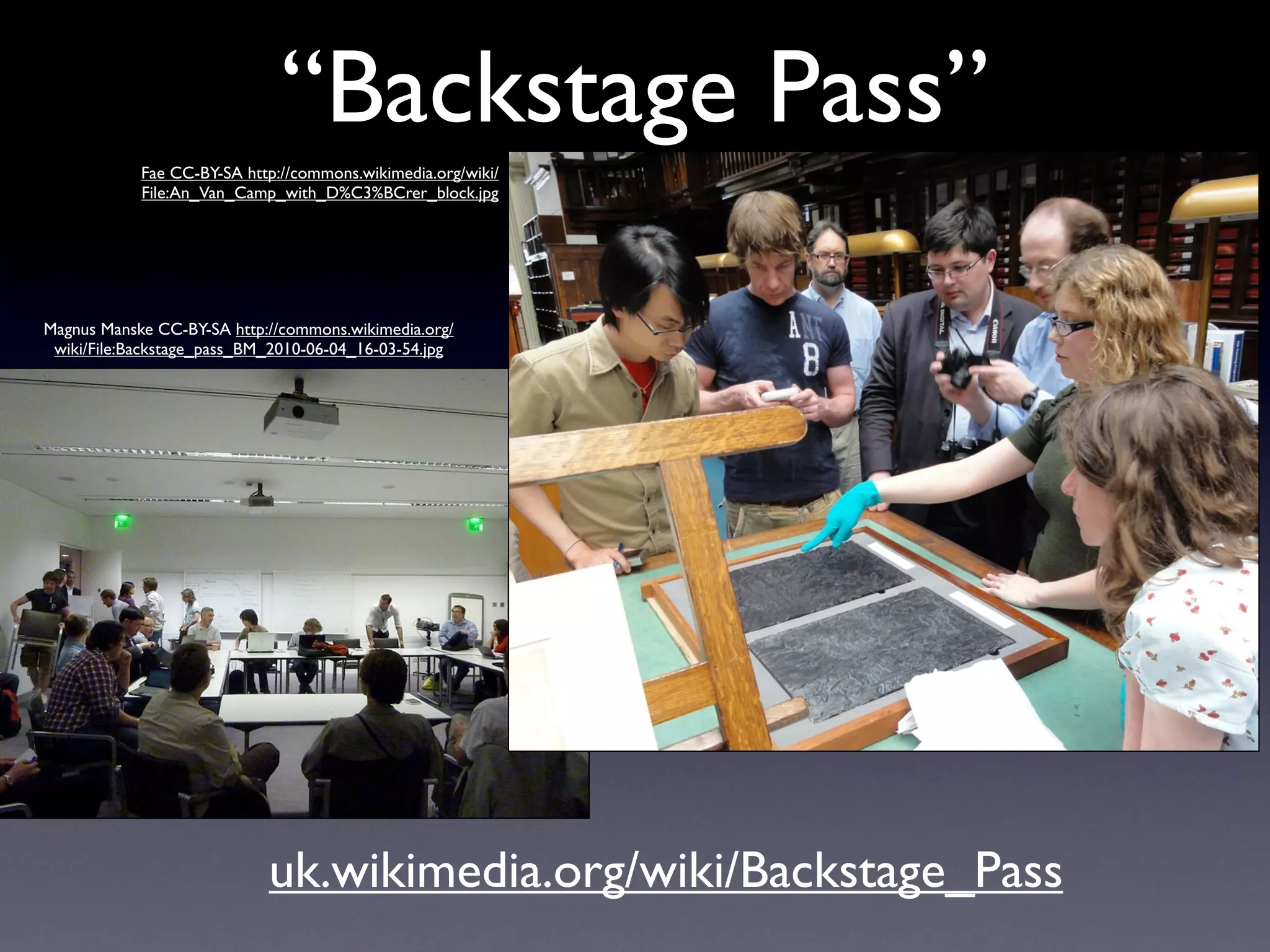 “Backstage Pass”
            Fae CC-BY-SA http://commons.wikimedia.org/wiki/
            File:An_Van_Camp_with_D%C3%BCrer_block.jpg




Magnus Manske CC-BY-SA http://commons.wikimedia.org/
 wiki/File:Backstage_pass_BM_2010-06-04_16-03-54.jpg




                            uk.wikimedia.org/wiki/Backstage_Pass
 
