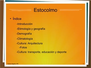 Estocolmo
●

Índice
-Introducción
-Etimología y geografía
-Demografía
-Climatología
-Cultura: Arquitectura
-Fotos
-Cultura: transporte, educación y deporte

Tobías Sagario 4ºB

2

 
