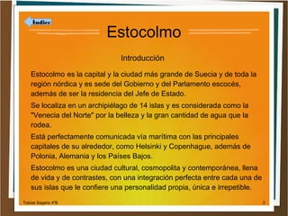 Índice

Estocolmo
Introducción

Estocolmo es la capital y la ciudad más grande de Suecia y de toda la
región nórdica y es sede del Gobierno y del Parlamento escocés,
además de ser la residencia del Jefe de Estado.
Se localiza en un archipiélago de 14 islas y es considerada como la
"Venecia del Norte" por la belleza y la gran cantidad de agua que la
rodea.
Está perfectamente comunicada vía marítima con las principales
capitales de su alrededor, como Helsinki y Copenhague, además de
Polonia, Alemania y los Países Bajos.
Estocolmo es una ciudad cultural, cosmopolita y contemporánea, llena
de vida y de contrastes, con una integración perfecta entre cada una de
sus islas que le confiere una personalidad propia, única e irrepetible.
Tobías Sagario 4ºB

3

 