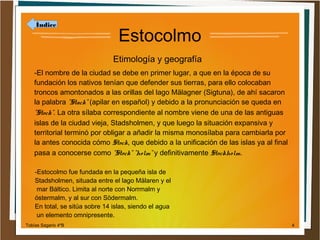 Índice

Estocolmo
Etimología y geografía

-El nombre de la ciudad se debe en primer lugar, a que en la época de su
fundación los nativos tenían que defender sus tierras, para ello colocaban
troncos amontonados a las orillas del lago Mälagner (Sigtuna), de ahí sacaron
la palabra "Stack" (apilar en español) y debido a la pronunciación se queda en
"Stock". La otra sílaba correspondiente al nombre viene de una de las antiguas
islas de la ciudad vieja, Stadsholmen, y que luego la situación expansiva y
territorial terminó por obligar a añadir la misma monosílaba para cambiarla por
la antes conocida cómo Stock, que debido a la unificación de las islas ya al final
pasa a conocerse como "Stock" "holm" y definitivamente Stockholm.
-Estocolmo fue fundada en la pequeña isla de
Stadsholmen, situada entre el lago Mälaren y el
mar Báltico. Limita al norte con Norrmalm y
óstermalm, y al sur con Södermalm.
En total, se sitúa sobre 14 islas, siendo el agua
un elemento omnipresente.
Tobías Sagario 4ºB

4

 