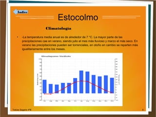 Índice

Estocolmo
Climatología

●

-La temperatura media anual es de alrededor de 7 °C. La mayor parte de las
precipitaciones cae en verano, siendo julio el mes más lluvioso y marzo el más seco. En
verano las precipitaciones pueden ser torrenciales, en otoño en cambio se reparten más
igualitariamente entre los meses.

Tobías Sagario 4ºB

6

 