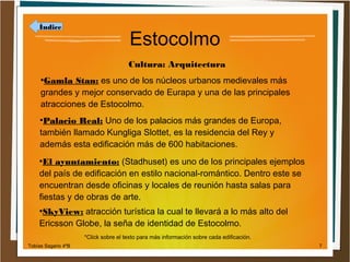 Índice

Estocolmo
Cultura: Arquitectura

Gamla Stan: es uno de los núcleos urbanos medievales más
grandes y mejor conservado de Eurapa y una de las principales
atracciones de Estocolmo.
●

Palacio Real: Uno de los palacios más grandes de Europa,
también llamado Kungliga Slottet, es la residencia del Rey y
además esta edificación más de 600 habitaciones.
●

El ayuntamiento: (Stadhuset) es uno de los principales ejemplos
del país de edificación en estilo nacional-romántico. Dentro este se
encuentran desde oficinas y locales de reunión hasta salas para
fiestas y de obras de arte.
●

SkyView: atracción turística la cual te llevará a lo más alto del
Ericsson Globe, la seña de identidad de Estocolmo.
●

*Click sobre el texto para más información sobre cada edificación.
Tobías Sagario 4ºB

7

 