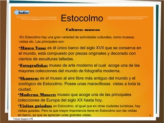 Índice

Estocolmo
Cultura: museos

En Estocolmo hay una gran variedad de actividades culturales, como museos,
visitas etc. Las principales son:
●

Museo Vasa: es él único barco del siglo XVII que se conserva en
el mundo, está compuesto por piezas originales y decorado con
cientos de esculturas talladas.
●

Fotografiska: museo de arte moderno el cual acoge una de las
mayores colecciones del mundo de fotografía moderna.
●

Skansen: es el museo al aire libre más antiguo del mundo y el
zoológico de Estocolmo. Posee unas maravillosas vistas a toda la
ciudad.
●
Moderna Museet: museo que acoge una de las principales
colecciones de Europa del siglo XX hasta hoy.
●
Visitas guiadas: en Estocolmo, al igual que en otras ciudades turísticas, hay
●

visitas guiadas. Pero la que mayor importancia tiene en Estocolmo son las visitas
en barco, ya que se aprecian unas grandes vistas.
Tobías Sagario 4ºB

9

 