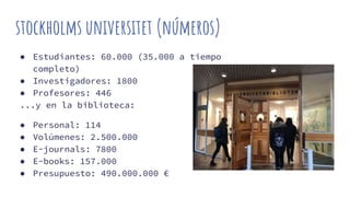 stockholms universitet (números)
● Estudiantes: 60.000 (35.000 a tiempo
completo)
● Investigadores: 1800
● Profesores: 446
...y en la biblioteca:
● Personal: 114
● Volúmenes: 2.500.000
● E-journals: 7800
● E-books: 157.000
● Presupuesto: 490.000.000 €
 