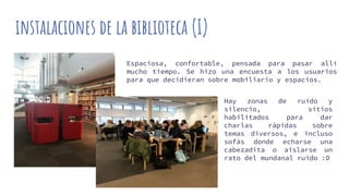 instalaciones de la biblioteca (I)
Espaciosa, confortable, pensada para pasar allí
mucho tiempo. Se hizo una encuesta a los usuarios
para que decidieran sobre mobiliario y espacios.
Hay zonas de ruido y
silencio, sitios
habilitados para dar
charlas rápidas sobre
temas diversos, e incluso
sofás donde echarse una
cabezadita o aislarse un
rato del mundanal ruido :D
 