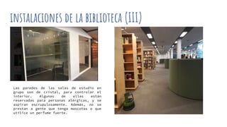 instalaciones de la biblioteca (III)
Las paredes de las salas de estudio en
grupo son de cristal, para controlar el
interior. Algunas de ellas están
reservadas para personas alérgicas, y se
aspiran escrupulosamente. Además, no se
prestan a gente que tenga mascotas o que
utilice un perfume fuerte.
 