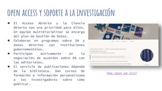 open access y soporte a la investigación
● El Acceso Abierto y la Ciencia
Abierta son una prioridad para ellos.
Un equipo multidisciplinar se encarga
del plan de Gestión de Datos.
● Colaboran en programas sobre OA y
datos abiertos con instituciones
gubernamentales.
● Participan activamente en la
negociación de acuerdos sobre OA con
las editoriales.
● El servicio de publicaciones depende
de la biblioteca. Dan cursos de
formación e información personalizada
a los investigadores sobre cómo
publicar.
How open we are?
 