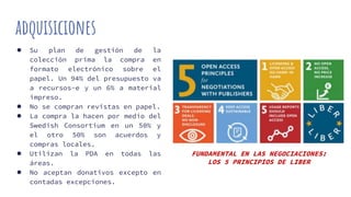 adquisiciones
● Su plan de gestión de la
colección prima la compra en
formato electrónico sobre el
papel. Un 94% del presupuesto va
a recursos-e y un 6% a material
impreso.
● No se compran revistas en papel.
● La compra la hacen por medio del
Swedish Consortium en un 50% y
el otro 50% son acuerdos y
compras locales.
● Utilizan la PDA en todas las
áreas.
● No aceptan donativos excepto en
contadas excepciones.
FUNDAMENTAL EN LAS NEGOCIACIONES:
LOS 5 PRINCIPIOS DE LIBER
 