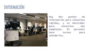 información
Hay dos puntos de
información para consultas
rápidas, y un mostrador
para consultas más
complejas. El personal
hace turnos para
atenderlos.
 
