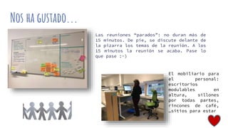 Nos ha gustado...
Las reuniones “parados”: no duran más de
15 minutos. De pie, se discute delante de
la pizarra los temas de la reunión. A los
15 minutos la reunión se acaba. Pase lo
que pase :-)
El mobiliario para
el personal:
escritorios
modulables en
altura, sillones
por todas partes,
rincones de café,
…sitios para estar
 