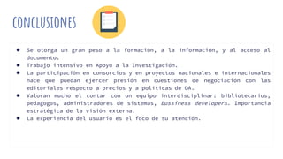 conclusiones
● Se otorga un gran peso a la formación, a la información, y al acceso al
documento.
● Trabajo intensivo en Apoyo a la Investigación.
● La participación en consorcios y en proyectos nacionales e internacionales
hace que puedan ejercer presión en cuestiones de negociación con las
editoriales respecto a precios y a políticas de OA.
● Valoran mucho el contar con un equipo interdisciplinar: bibliotecarios,
pedagogos, administradores de sistemas, bussiness developers. Importancia
estratégica de la visión externa.
● La experiencia del usuario es el foco de su atención.
 