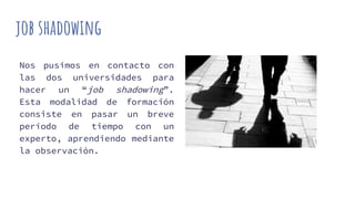 job shadowing
Nos pusimos en contacto con
las dos universidades para
hacer un “job shadowing”.
Esta modalidad de formación
consiste en pasar un breve
período de tiempo con un
experto, aprendiendo mediante
la observación.
 