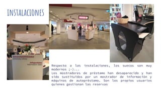 instalaciones
i
Respecto a las instalaciones, los suecos son muy
modernos ;-)...
Los mostradores de préstamo han desaparecido y han
sido sustituidos por un mostrador de información y
máquinas de autopréstamo. Son los propios usuarios
quienes gestionan las reservas
 