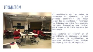 formación
El mobiliario de las salas de
formación es flexible, lo que
permite distribuir las mesas
según las necesidades y favorecen
la interacción entre los alumnos.
Incluso, incorporan una cocina,
para hacerse el café durante los
descansos.
Las sesiones se centran en el
aprendizaje de búsquedas en bases
de datos, la utilización de
gestores bibliográficos, índices
de citas y factor de impacto...
 