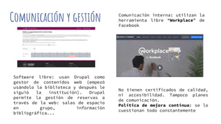 Comunicación y gestión
No tienen certificados de calidad,
ni accesibilidad. Tampoco planes
de comunicación.
Política de mejora contínua: se lo
cuestionan todo constantemente
Software libre: usan Drupal como
gestor de contenidos web (empezó
usándolo la biblioteca y después le
siguió la institución). Drupal
permite la gestión de reservas a
través de la web: salas de espacio
en grupo, información
bibliográfica...
Comunicación interna: utilizan la
herramienta libre “Workplace” de
Facebook
 