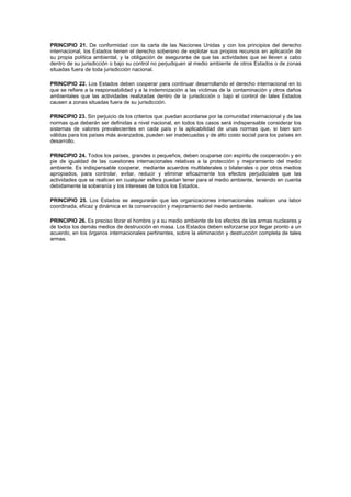PRINCIPIO 21. De conformidad con la carta de las Naciones Unidas y con los principios del derecho
internacional, los Estados tienen el derecho soberano de explotar sus propios recursos en aplicación de
su propia política ambiental, y la obligación de asegurarse de que las actividades que se lleven a cabo
dentro de su jurisdicción o bajo su control no perjudiquen al medio ambiente de otros Estados o de zonas
situadas fuera de toda jurisdicción nacional.
PRINCIPIO 22. Los Estados deben cooperar para continuar desarrollando el derecho internacional en lo
que se refiere a la responsabilidad y a la indemnización a las víctimas de la contaminación y otros daños
ambientales que las actividades realizadas dentro de la jurisdicción o bajo el control de tales Estados
causen a zonas situadas fuera de su jurisdicción.
PRINCIPIO 23. Sin perjuicio de los criterios que puedan acordarse por la comunidad internacional y de las
normas que deberán ser definidas a nivel nacional, en todos los casos será indispensable considerar los
sistemas de valores prevalecientes en cada país y la aplicabilidad de unas normas que, si bien son
válidas para los países más avanzados, pueden ser inadecuadas y de alto costo social para los países en
desarrollo.
PRINCIPIO 24. Todos los países, grandes o pequeños, deben ocuparse con espíritu de cooperación y en
pie de igualdad de las cuestiones internacionales relativas a la protección y mejoramiento del medio
ambiente. Es indispensable cooperar, mediante acuerdos multilaterales o bilaterales o por otros medios
apropiados, para controlar, evitar, reducir y eliminar eficazmente los efectos perjudiciales que las
actividades que se realicen en cualquier esfera puedan tener para el medio ambiente, teniendo en cuenta
debidamente la soberanía y los intereses de todos los Estados.
PRINCIPIO 25. Los Estados se asegurarán que las organizaciones internacionales realicen una labor
coordinada, eficaz y dinámica en la conservación y mejoramiento del medio ambiente.
PRINCIPIO 26. Es preciso librar el hombre y a su medio ambiente de los efectos de las armas nucleares y
de todos los demás medios de destrucción en masa. Los Estados deben esforzarse por llegar pronto a un
acuerdo, en los órganos internacionales pertinentes, sobre la eliminación y destrucción completa de tales
armas.
 
