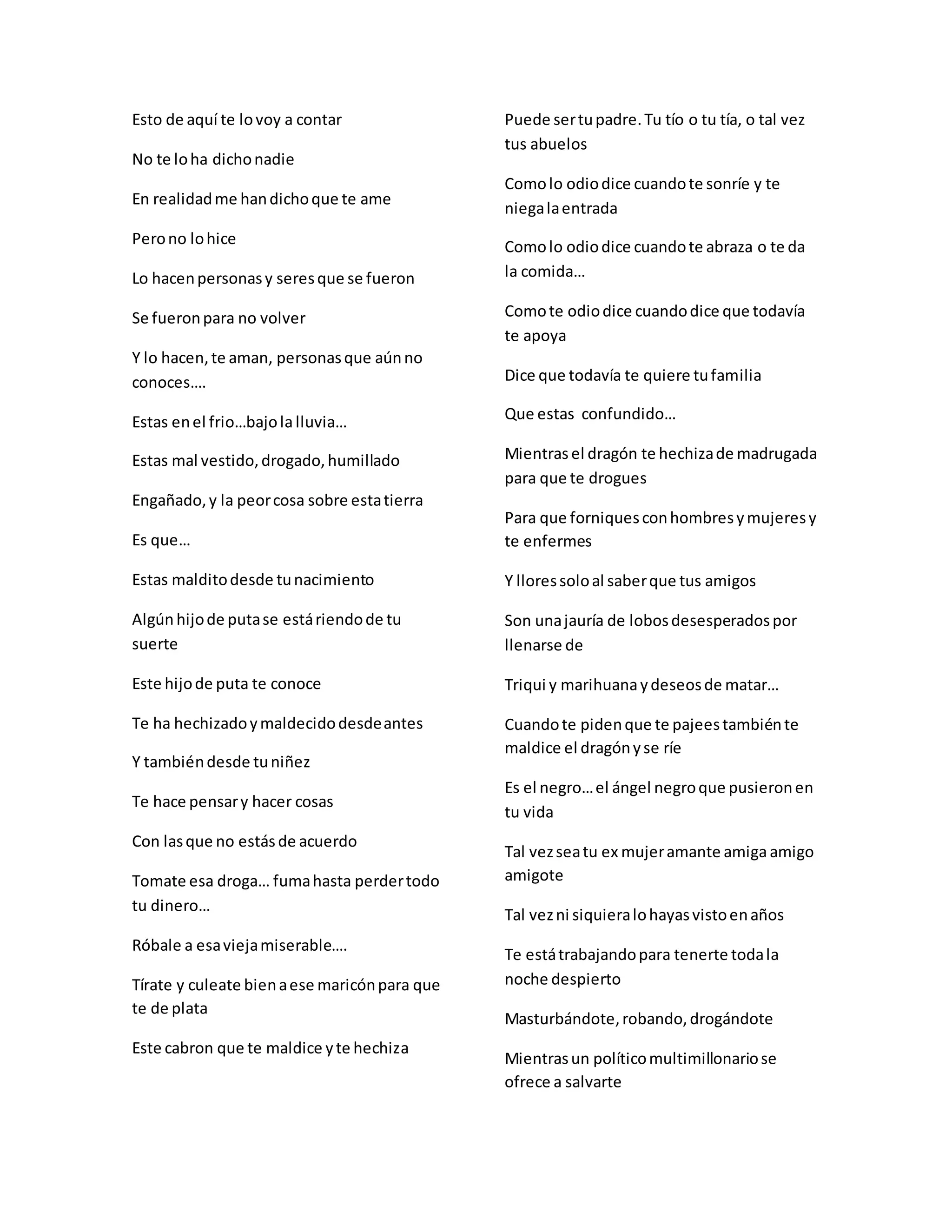 Esto de aquí te lovoy a contar
No te loha dichonadie
En realidadme handichoque te ame
Perono lohice
Lo hacenpersonasy seresque se fueron
Se fueronpara no volver
Y lo hacen,te aman, personasque aúnno
conoces….
Estas enel frio…bajolalluvia…
Estas mal vestido,drogado,humillado
Engañado,y la peorcosa sobre estatierra
Es que…
Estas malditodesde tunacimiento
Algúnhijode putase estáriendode tu
suerte
Este hijode puta te conoce
Te ha hechizadoymaldecidodesdeantes
Y tambiéndesde tuniñez
Te hace pensary hacer cosas
Con lasque no estásde acuerdo
Tomate esa droga… fumahasta perdertodo
tu dinero…
Róbale a esaviejamiserable….
Tírate y culeate bienaese maricónpara que
te de plata
Este cabron que te maldice yte hechiza
Puede sertupadre.Tu tío o tu tía, o tal vez
tus abuelos
Comolo odiodice cuandote sonríe y te
niegalaentrada
Comolo odiodice cuandote abraza o te da
la comida…
Comote odiodice cuandodice que todavía
te apoya
Dice que todavía te quiere tufamilia
Que estas confundido…
Mientrasel dragón te hechizade madrugada
para que te drogues
Para que forniquesconhombresymujeresy
te enfermes
Y lloressoloal saberque tus amigos
Son unajauría de lobosdesesperadospor
llenarse de
Triqui y marihuanaydeseosde matar…
Cuandote pidenque te pajeestambiénte
maldice el dragónyse ríe
Es el negro…el ángel negroque pusieronen
tu vida
Tal vezseatu ex mujeramante amiga amigo
amigote
Tal vezni siquieralohayasvistoenaños
Te estátrabajandopara tenerte todala
noche despierto
Masturbándote,robando,drogándote
Mientrasun políticomultimillonariose
ofrece a salvarte
 