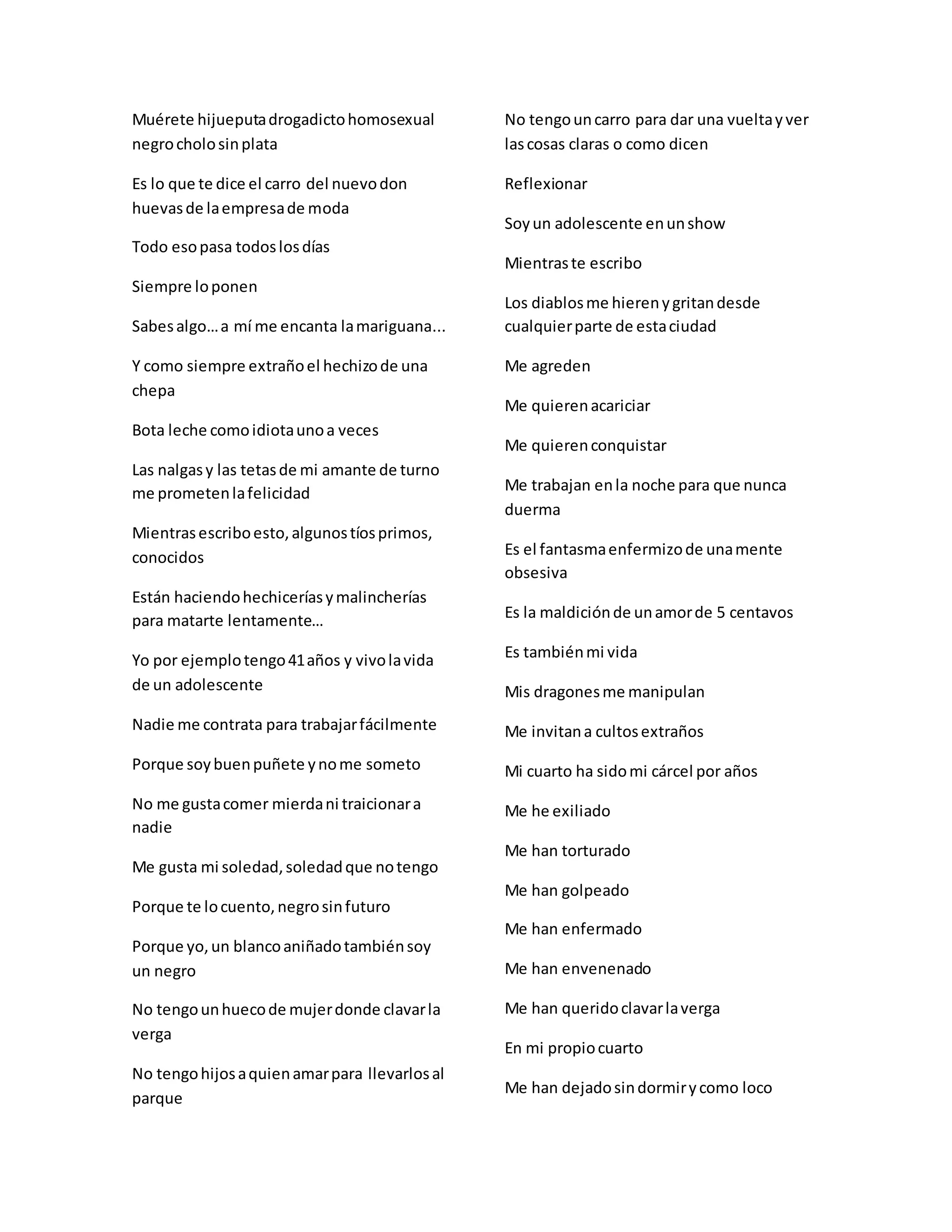 Muérete hijueputadrogadictohomosexual
negrocholosinplata
Es lo que te dice el carro del nuevodon
huevasde laempresade moda
Todo esopasa todoslosdías
Siempre loponen
Sabesalgo…a mí me encanta lamariguana...
Y como siempre extrañoel hechizode una
chepa
Bota leche comoidiotaunoa veces
Las nalgasy las tetasde mi amante de turno
me prometenlafelicidad
Mientrasescriboesto,algunostíosprimos,
conocidos
Están haciendohechiceríasymalincherías
para matarte lentamente…
Yo por ejemplotengo41años y vivolavida
de un adolescente
Nadie me contrata para trabajarfácilmente
Porque soybuenpuñete ynome someto
No me gustacomer mierdani traicionara
nadie
Me gusta mi soledad,soledadque notengo
Porque te locuento,negrosinfuturo
Porque yo,un blancoaniñadotambiénsoy
un negro
No tengounhuecode mujerdonde clavarla
verga
No tengohijosaquienamarpara llevarlosal
parque
No tengouncarro para dar una vueltayver
lascosas claras o como dicen
Reflexionar
Soyun adolescente enunshow
Mientraste escribo
Los diablosme hierenygritandesde
cualquierparte de estaciudad
Me agreden
Me quierenacariciar
Me quierenconquistar
Me trabajan enla noche para que nunca
duerma
Es el fantasmaenfermizode unamente
obsesiva
Es la maldiciónde unamorde 5 centavos
Es tambiénmi vida
Mis dragonesme manipulan
Me invitana cultosextraños
Mi cuarto ha sidomi cárcel por años
Me he exiliado
Me han torturado
Me han golpeado
Me han enfermado
Me han envenenado
Me han queridoclavarlaverga
En mi propiocuarto
Me han dejadosindormirycomo loco
 