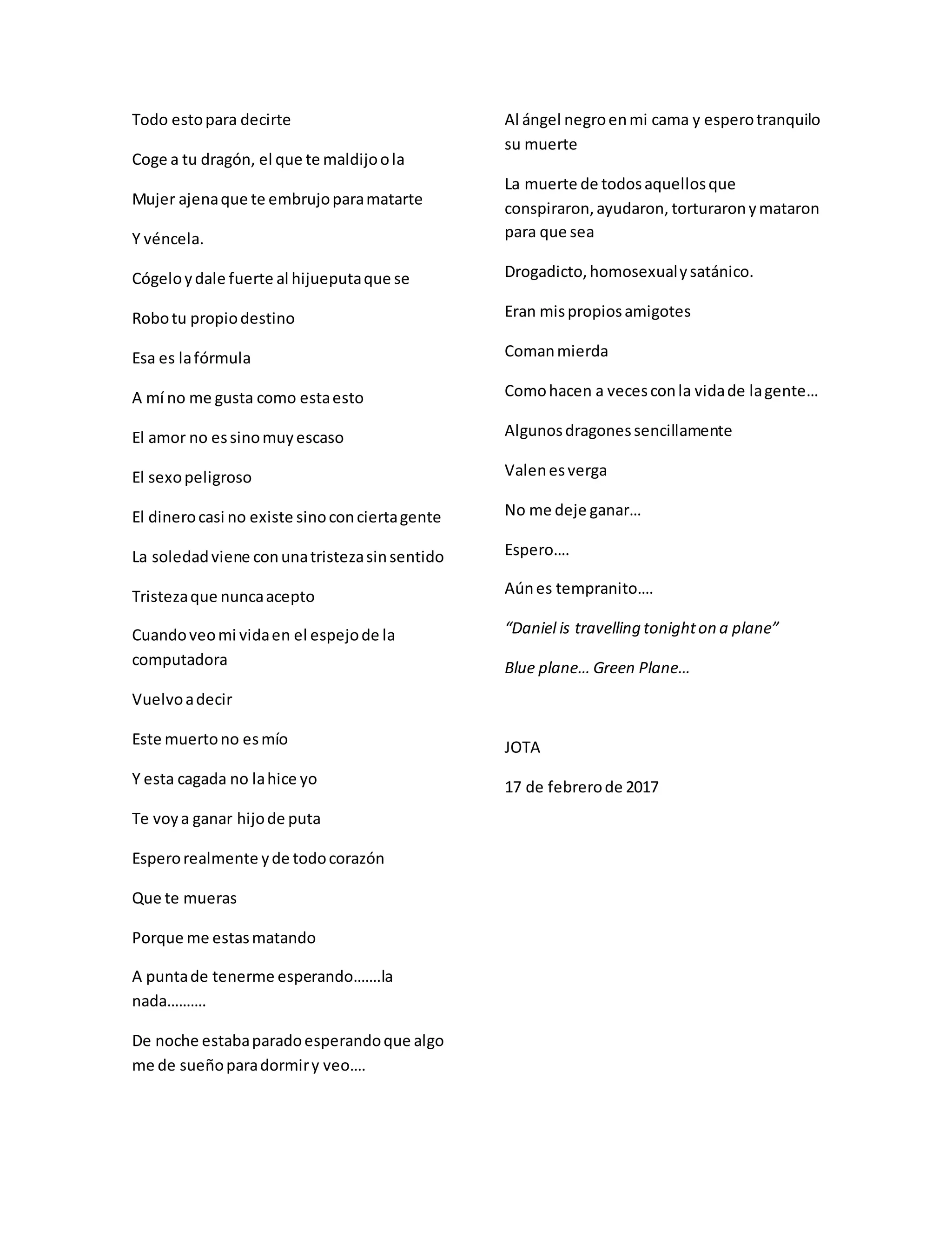 Todo estopara decirte
Coge a tu dragón, el que te maldijoola
Mujer ajenaque te embrujoparamatarte
Y véncela.
Cógeloydale fuerte al hijueputaque se
Robotu propiodestino
Esa es lafórmula
A mí no me gusta como estaesto
El amor no essinomuyescaso
El sexopeligroso
El dinerocasi no existe sinoconciertagente
La soledadviene conunatristezasinsentido
Tristezaque nuncaacepto
Cuandoveomi vidaen el espejode la
computadora
Vuelvoadecir
Este muertono esmío
Y esta cagada no lahice yo
Te voya ganar hijode puta
Esperorealmente yde todocorazón
Que te mueras
Porque me estasmatando
A puntade tenerme esperando…….la
nada……….
De noche estabaparadoesperandoque algo
me de sueñoparadormiry veo….
Al ángel negroenmi cama y esperotranquilo
su muerte
La muerte de todosaquellosque
conspiraron,ayudaron, torturaronymataron
para que sea
Drogadicto,homosexualysatánico.
Eran mispropiosamigotes
Comanmierda
Comohacen a vecesconla vidade lagente…
Algunosdragonessencillamente
Valenesverga
No me deje ganar…
Espero….
Aúnes tempranito….
“Daniel is travelling tonighton a plane”
Blue plane… Green Plane…
JOTA
17 de febrerode 2017
 