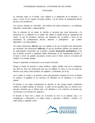 UNIVERSIDAD REGIONAL AUTONOMO DE LOS ANDES
“UNIANDES”
La soberanía radica en el pueblo, cuya voluntad es el fundamento de la autoridad, y se
ejerce a través de los órganos del poder público y de las formas de participación directa
prevista en la constitución.
Los recursos naturales no renovables del territorio del estado pertenecen a su patrimonio
inalienable, irrenunciable e imprescriptible.
Para la existencia de un estado de derecho es necesario que exista democracia y la
democracia en su definición en el sentido más amplio es aquella forma de organización del
estado, en que las decisiones colectivas son adoptadas por el pueblo a través de los
mecanismos de participaciones directas, indirectas o participativas que confiere
legitimidad a sus representantes.
Así existen democracias directas que son aquellas en las que el pueblo toma directamente
sus decisiones, hay democracias indirectas en que las decisiones públicas son tomadas por
los representantes reconocidos por el pueblo y aquellas democracias participativas en las
que el pueblo asociado y organizado influye directamente en las organizaciones públicas y
lo hacen a través de aquellos mecanismos creados para el efecto como la revocatoria del
mandato o la consulta popular.
Porque es importante la democracia en un estado de derecho.
Porque el estado de derecho es quien establece, explica, clarifica cual son la condiciones
que debe de tener esta democracia para que sea legitima. Es decir, se crea un estado de
derecho cuyo poder y toda actividad son regulados y controlados por la ley.
Así el estado se somete a un derecho escrito para garantizar el imperio de la ley, la división
de poderes, la legalidad de los derechos, las libertades de los individuos y el control
judicial.
El Ecuador es un estado constitucional de derecho, lo dice porque nuestra constitución
contiene un amplio catálogo de derechos y cuáles son las garantías para ser efectivos esos
derechos, derechos que se refieren tanto a los individuos y a los colectivos así tenemos que
son derechos en el Ecuador los siguientes:
El derecho al buen vivir y dentro de el derecho de vivir en un ambiente sano, a la
comunicación e información, a la cultura ciencia y educación, a habitad y vivienda, a la
salud trabajo y seguridad social.
 